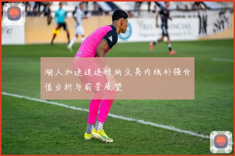湖人加速追逐特纳交易内线补强价值分析与前景展望