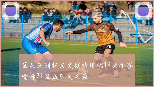 国足亚洲杯历史战绩堪忧14次参赛输掉21场成队史之最