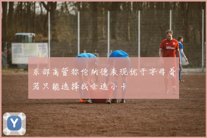东部高管称伦纳德表现优于字母哥若只能选择我会选小卡