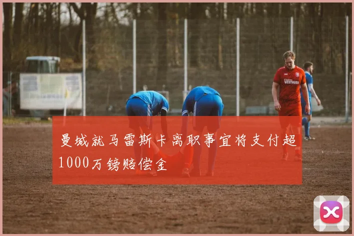 曼城就马雷斯卡离职事宜将支付超1000万镑赔偿金
