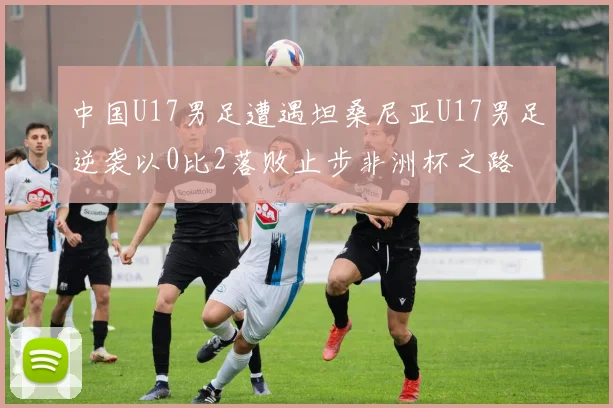 中国U17男足遭遇坦桑尼亚U17男足逆袭以0比2落败止步非洲杯之路