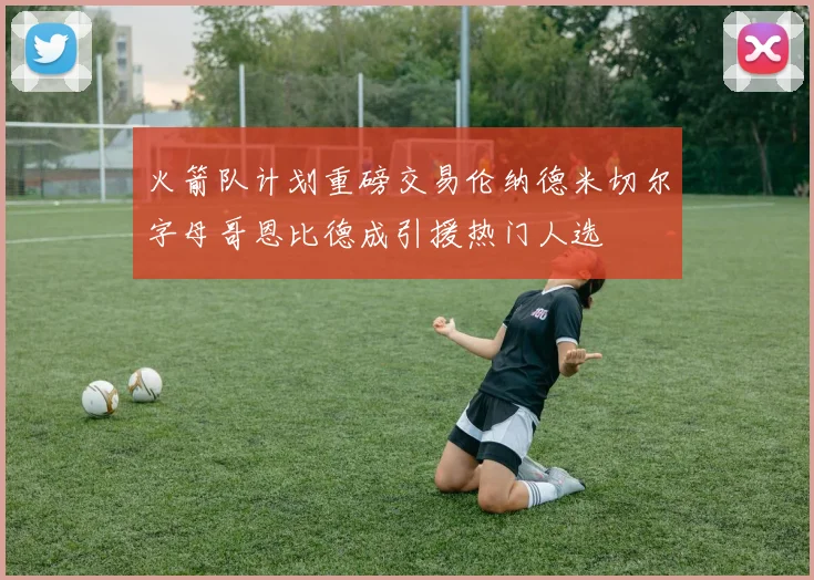 火箭队计划重磅交易伦纳德米切尔字母哥恩比德成引援热门人选