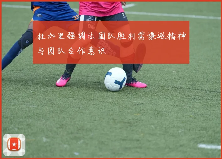 杜加里强调法国队胜利需谦逊精神与团队合作意识