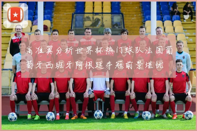 高准翼分析世界杯热门球队法国葡萄牙西班牙阿根廷夺冠前景堪忧