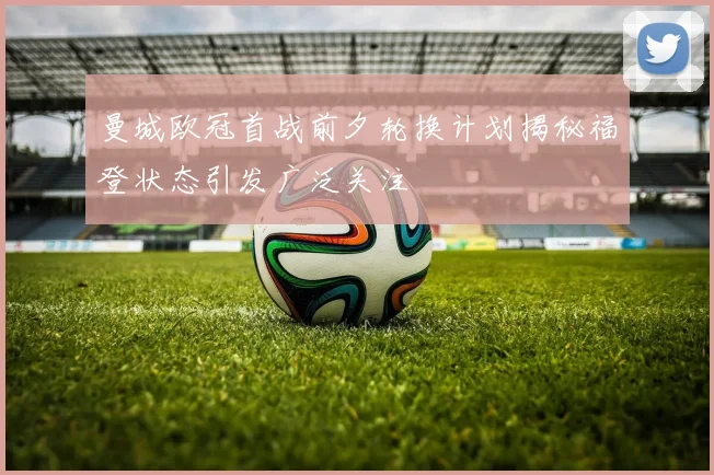曼城欧冠首战前夕轮换计划揭秘福登状态引发广泛关注