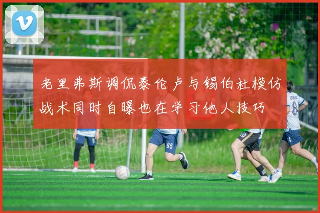 老里弗斯调侃泰伦卢与锡伯杜模仿战术同时自曝也在学习他人技巧