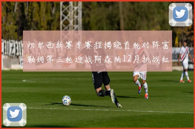 切尔西新赛季赛程揭晓首轮对阵富勒姆第三轮迎战阿森纳12月挑战红军和蓝月亮