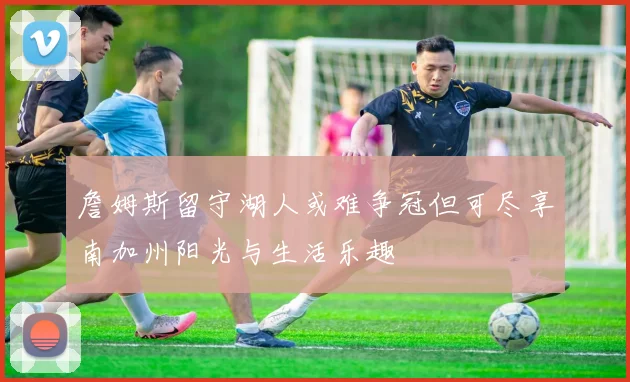 詹姆斯留守湖人或难争冠但可尽享南加州阳光与生活乐趣