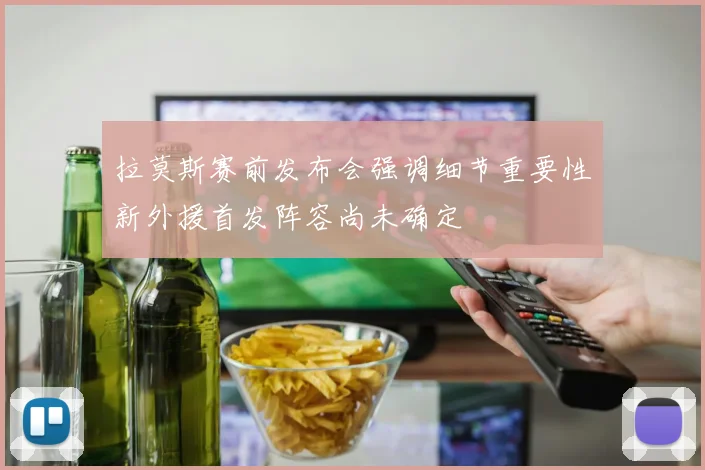 拉莫斯赛前发布会强调细节重要性新外援首发阵容尚未确定