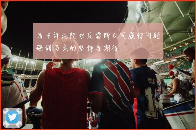 马卡评论阿尔瓦雷斯合同履行问题强调马竞的坚持与期待