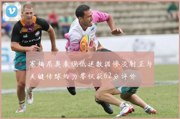 塞梅尼奥表现低迷数据惨淡射正与关键传球均为零仅获62分评价