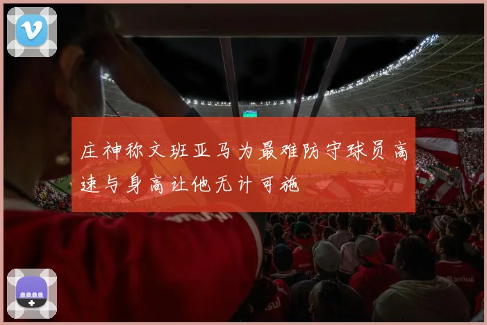 庄神称文班亚马为最难防守球员高速与身高让他无计可施