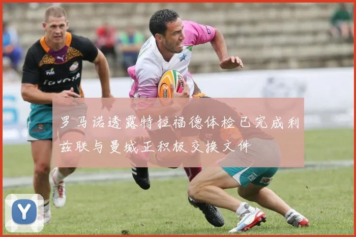 罗马诺透露特拉福德体检已完成利兹联与曼城正积极交换文件