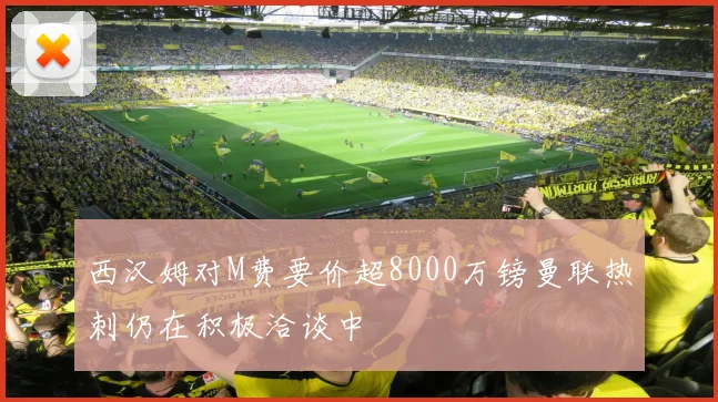 西汉姆对M费要价超8000万镑曼联热刺仍在积极洽谈中