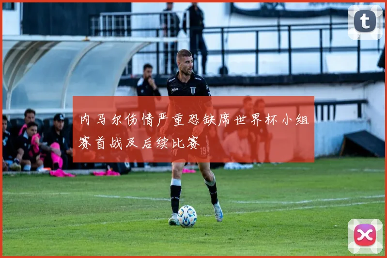 内马尔伤情严重恐缺席世界杯小组赛首战及后续比赛