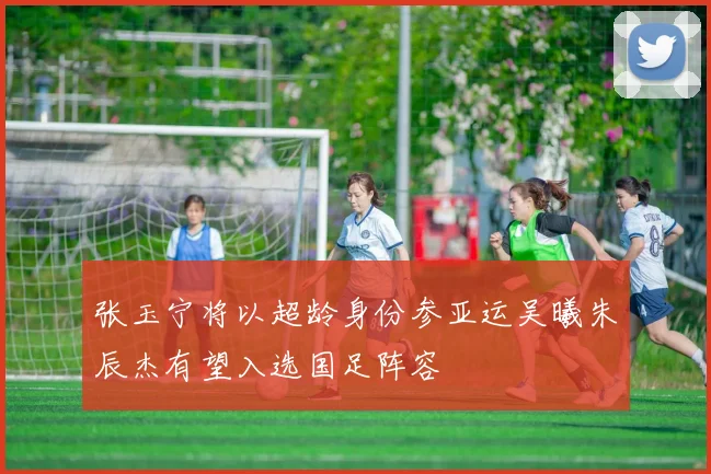 张玉宁将以超龄身份参亚运吴曦朱辰杰有望入选国足阵容