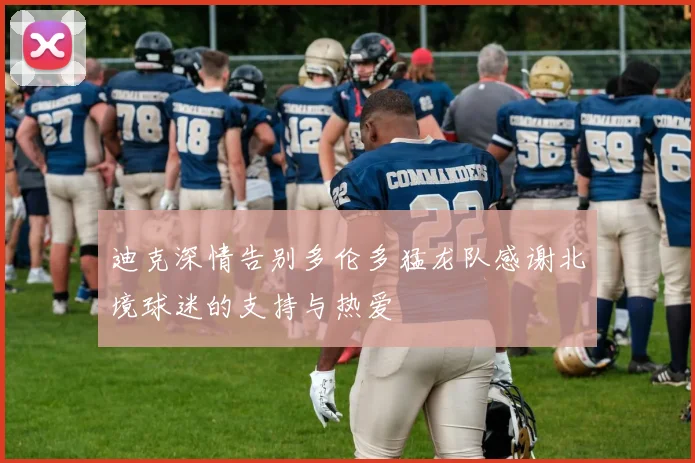 迪克深情告别多伦多猛龙队感谢北境球迷的支持与热爱
