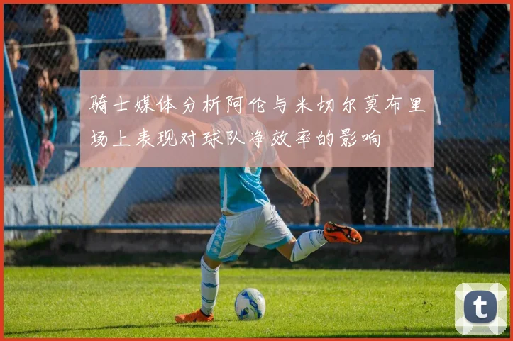 骑士媒体分析阿伦与米切尔莫布里场上表现对球队净效率的影响