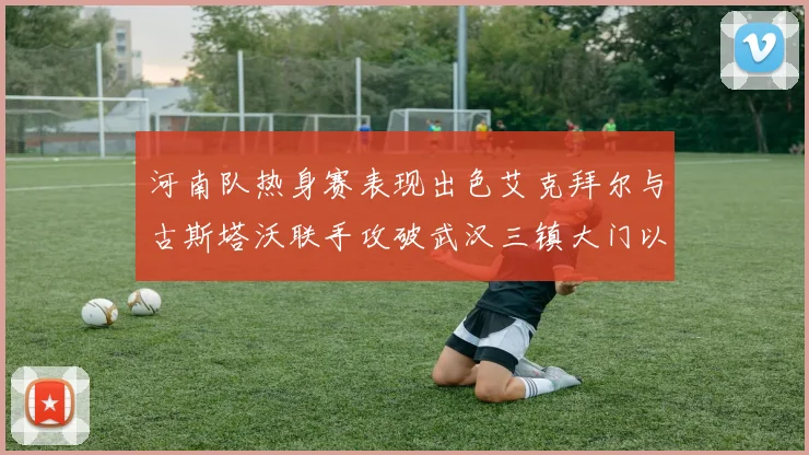 河南队热身赛表现出色艾克拜尔与古斯塔沃联手攻破武汉三镇大门以2-0获胜