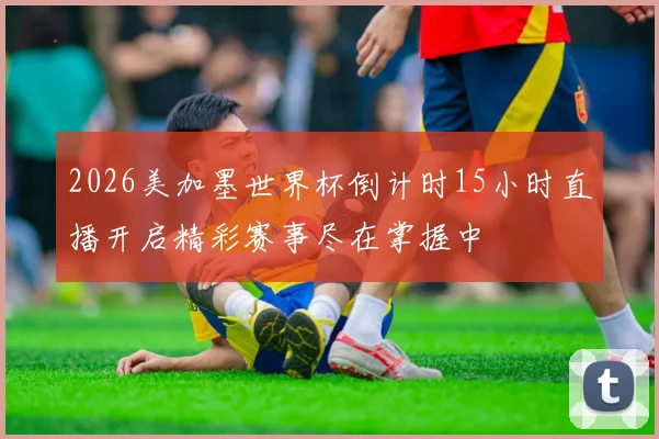 2026美加墨世界杯倒计时15小时直播开启精彩赛事尽在掌握中