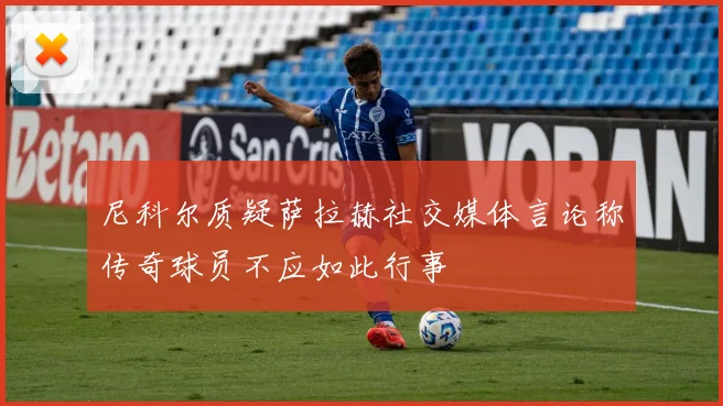 尼科尔质疑萨拉赫社交媒体言论称传奇球员不应如此行事
