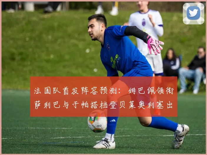 法国队首发阵容预测:姆巴佩领衔萨利巴与于帕搭档登贝莱奥利塞出战