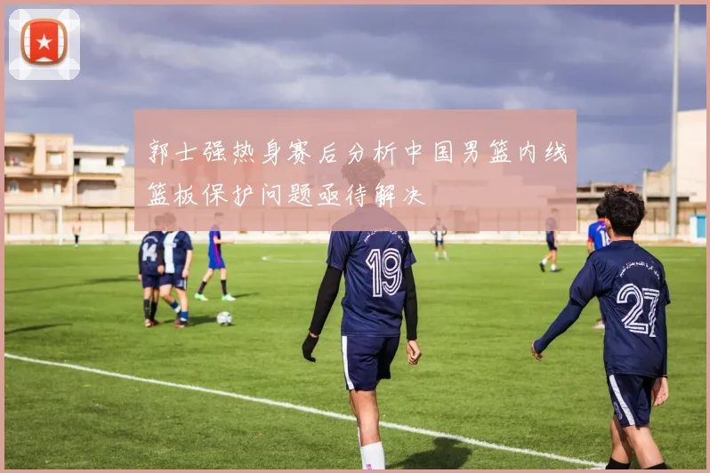 郭士强热身赛后分析中国男篮内线篮板保护问题亟待解决